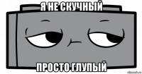 я не скучный просто глупый