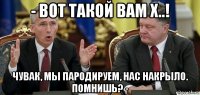 - вот такой вам х..! чувак, мы пародируем, нас накрыло. помнишь? -