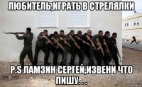любитель,играть в стрелялки p.s ламзин сергей,извени что пишу. . .
