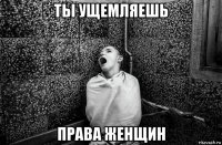 ты ущемляешь права женщин