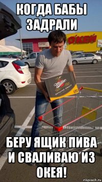 когда бабы задрали беру ящик пива и сваливаю из окея!
