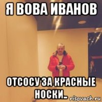 я вова иванов отсосу за красные носки..