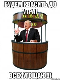 будем квасить до утра! всех угощаю!!!