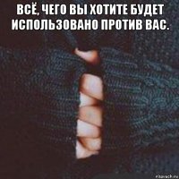 всё, чего вы хотите будет использовано против вас. 