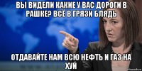 вы видели какие у вас дороги в рашке? всё в грязи блядь отдавайте нам всю нефть и газ на хуй