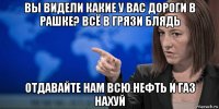 вы видели какие у вас дороги в рашке? всё в грязи блядь отдавайте нам всю нефть и газ нахуй