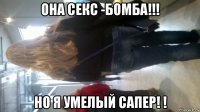 она секс -бомба!!! но я умелый сапер! !