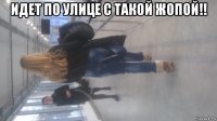 идет по улице с такой жопой!! 