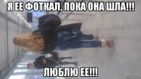 я ее фоткал, пока она шла!!! люблю ее!!!