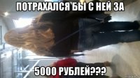потрахался бы с ней за 5000 рублей???