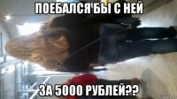 поебался бы с ней за 5000 рублей??