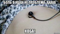 боль в ушах не проблема *ахаха* хоба!