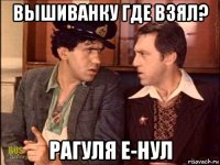 вышиванку где взял? рагуля е-нул