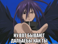  ну вот бывают далбаёбы как ты