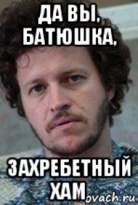 да вы, батюшка, захребетный хам