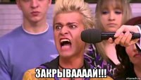  закрываааай!!!