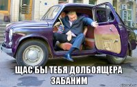  щас бы тебя долбоящера забаним