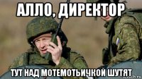алло, директор тут над мотемотьичкой шутят