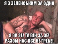 я з зеленським за одно я за зе! та він за зе! разом нас все не гребе!