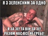 я з зеленским за одно я за зе! та він за зе! разом нас все не гребе!