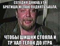 сегодня днюха,у тя братиша,желаю поднять бабла, чтобы шишки стояла и тр*хал тёлок до утра