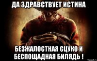 да здравствует истина безжалостная сцуко и беспощадная билядь !