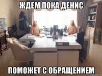 ждем пока денис поможет с обращением
