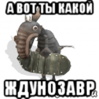 а вот ты какой ждунозавр