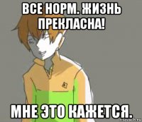 все норм. жизнь прекласна! мне это кажется.
