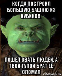 когда построил большую башню из кубиков, пошел звать людей, а твой тупой брат её сломал