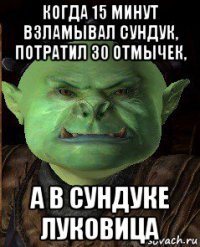 когда 15 минут взламывал сундук, потратил 30 отмычек, а в сундуке луковица