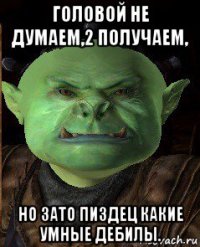 головой не думаем,2 получаем, но зато пиздец какие умные дебилы.