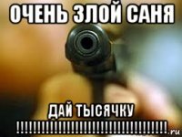 очень злой саня дай тысячку !!!!!!!!!!!!!!!!!!!!!!!!!!!!!!!!!!!!
