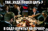 так...куда пошел царь ? в сад? курить? на печку?