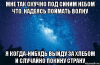 мне так скучно под синим небом что, надеясь поймать волну я когда-нибудь выйду за хлебом и случайно покину страну