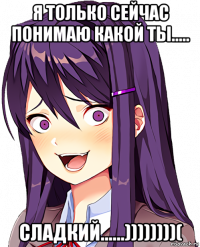 я только сейчас понимаю какой ты..... сладкий......))))))))(