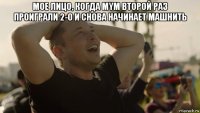мое лицо, когда mym второй раз проиграли 2-0 и снова начинает машнить 