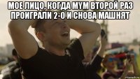 мое лицо, когда mym второй раз проиграли 2-0 и снова машнят 