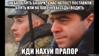 заебал блять базарить нас на пост поставили блять или на лавочку беседы водить иди нахуй прапор