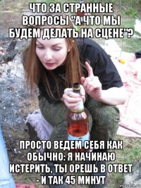 что за странные вопросы "а что мы будем делать на сцене"? просто ведем себя как обычно: я начинаю истерить, ты орешь в ответ - и так 45 минут