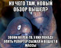 ну чего там, новый обзор вышел? звони на рен-тв, у них походу опять репортер сбежал и вещает в массы