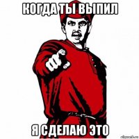 когда ты выпил я сделаю это