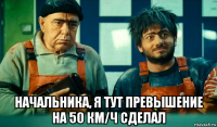  начальника, я тут превышение на 50 км/ч сделал
