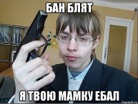 бан блят я твою мамку ебал