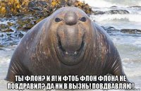  ты флон? и я! и фтоб флон флона не повдравил? да ни в вызнь! повдвавляю!