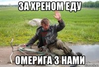 за хреном еду омерига з нами