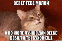 везет тебе малой а по жопе лучше дай сеебе дебил и ты бухой еще