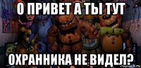 о привет а ты тут охранника не видел?