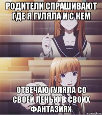 родители спрашивают где я гуляла и с кем отвечаю гуляла со своей ленью в своих фантазиях