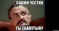 скажи честно ты ебанутый?